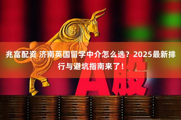 兆富配资 济南英国留学中介怎么选？2025最新排行与避坑指南来了！