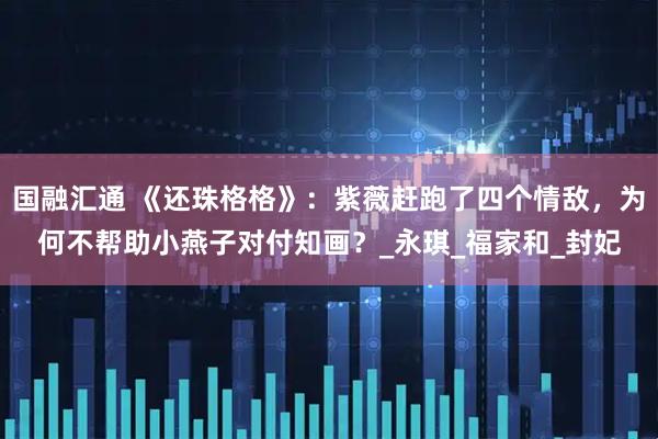 国融汇通 《还珠格格》：紫薇赶跑了四个情敌，为何不帮助小燕子对付知画？_永琪_福家和_封妃