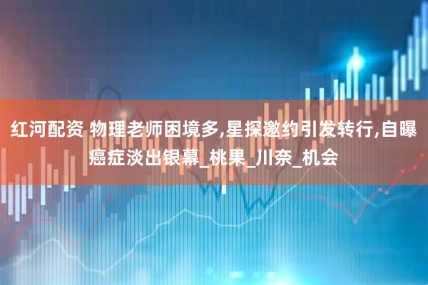 红河配资 物理老师困境多,星探邀约引发转行,自曝癌症淡出银幕_桃果_川奈_机会