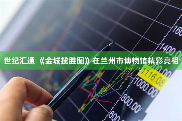 世纪汇通 《金城揽胜图》在兰州市博物馆精彩亮相