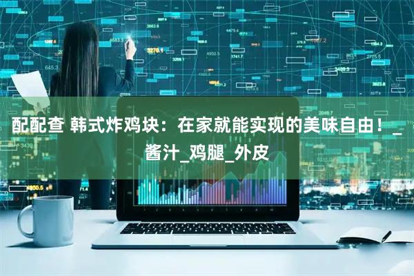 配配查 韩式炸鸡块：在家就能实现的美味自由！_酱汁_鸡腿_外皮