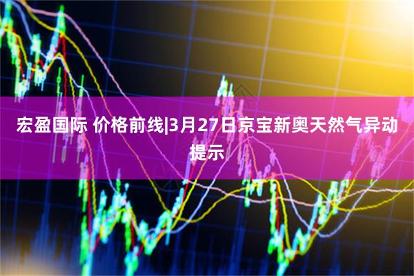 宏盈国际 价格前线|3月27日京宝新奥天然气异动提示