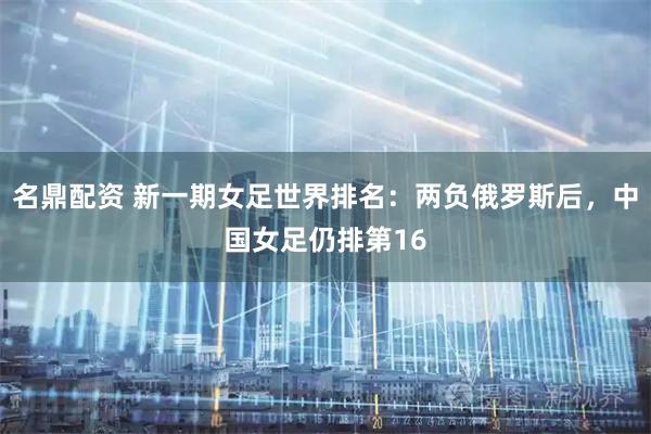 名鼎配资 新一期女足世界排名：两负俄罗斯后，中国女足仍排第16