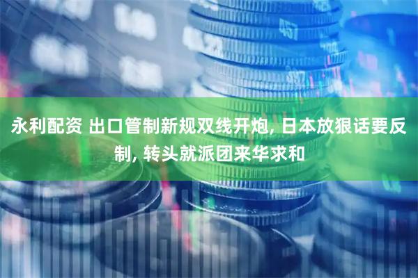 永利配资 出口管制新规双线开炮, 日本放狠话要反制, 转头就派团来华求和