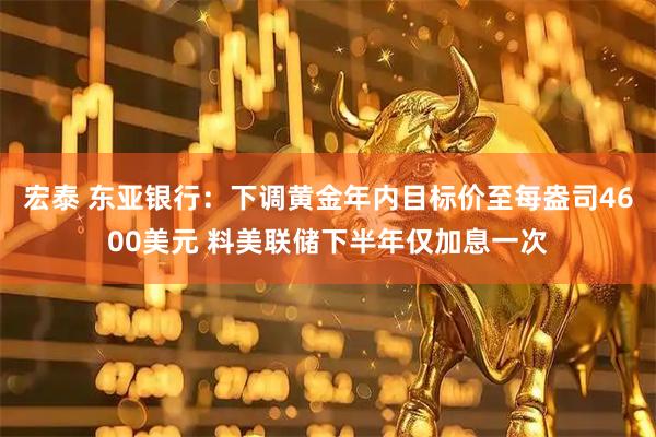 宏泰 东亚银行：下调黄金年内目标价至每盎司4600美元 料美联储下半年仅加息一次